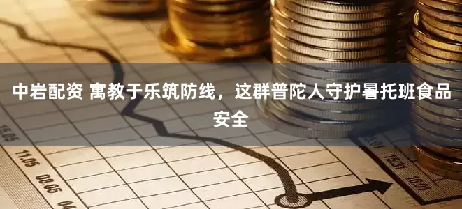 中岩配资 寓教于乐筑防线，这群普陀人守护暑托班食品安全