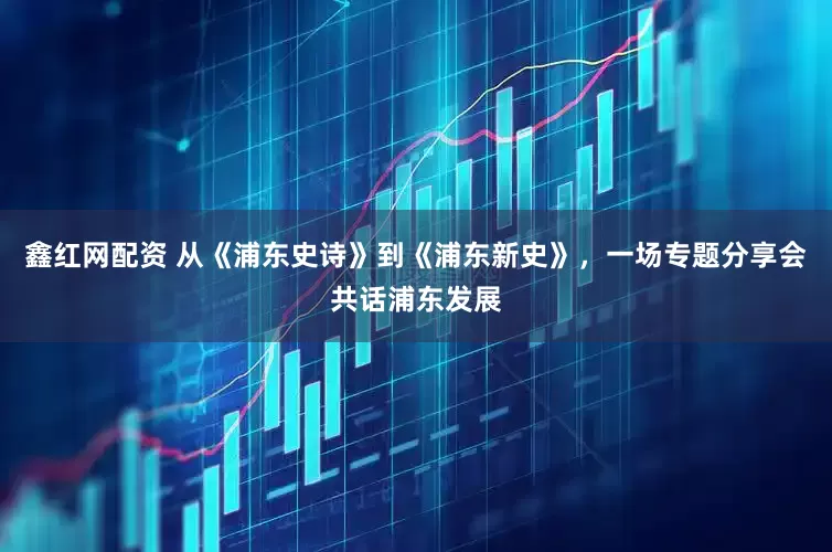 鑫红网配资 从《浦东史诗》到《浦东新史》，一场专题分享会共话浦东发展