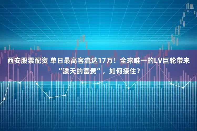 西安股票配资 单日最高客流达17万！全球唯一的LV巨轮带来“泼天的富贵”，如何接住？