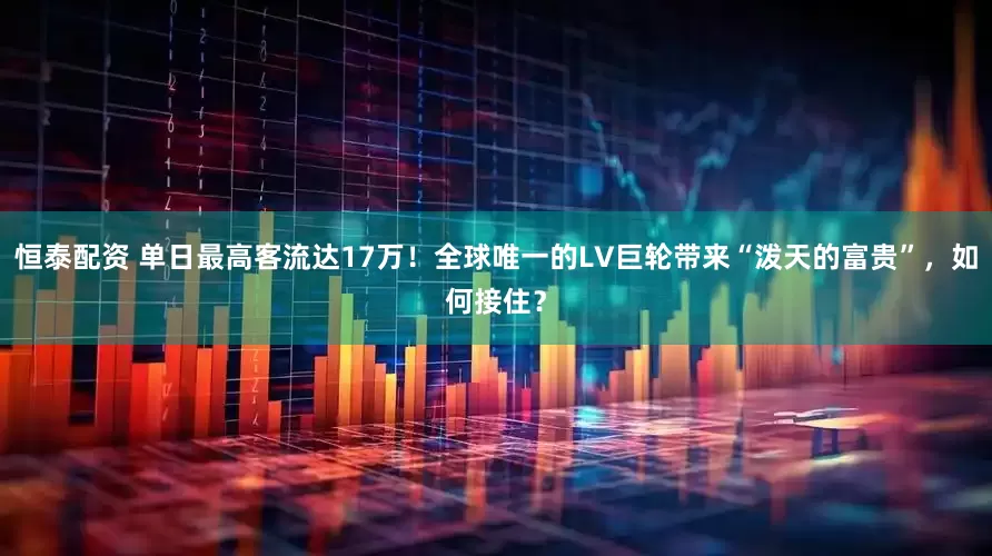 恒泰配资 单日最高客流达17万！全球唯一的LV巨轮带来“泼天的富贵”，如何接住？