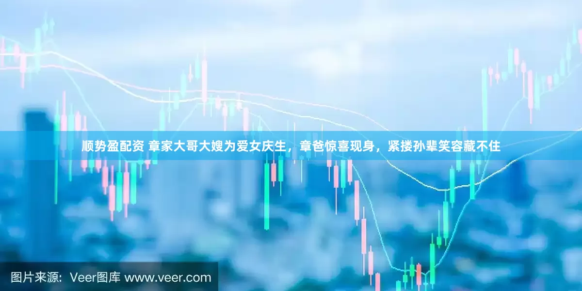 顺势盈配资 章家大哥大嫂为爱女庆生，章爸惊喜现身，紧搂孙辈笑容藏不住