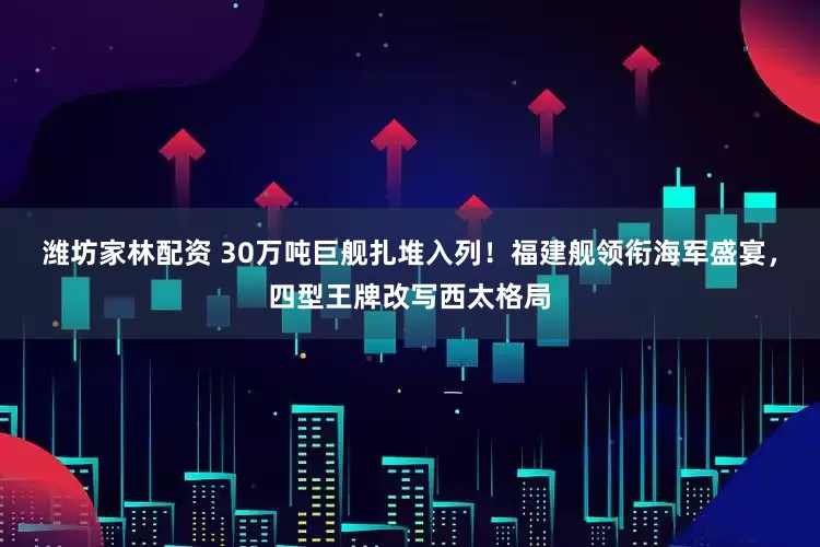 潍坊家林配资 30万吨巨舰扎堆入列！福建舰领衔海军盛宴，四型王牌改写西太格局