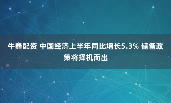 牛鑫配资 中国经济上半年同比增长5.3% 储备政策将择机而出
