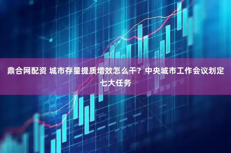 鼎合网配资 城市存量提质增效怎么干？中央城市工作会议划定七大任务