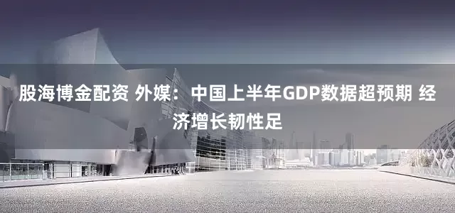 股海博金配资 外媒：中国上半年GDP数据超预期 经济增长韧性足