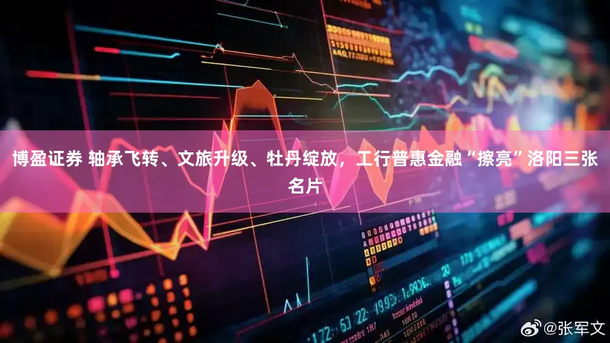 博盈证券 轴承飞转、文旅升级、牡丹绽放，工行普惠金融“擦亮”洛阳三张名片