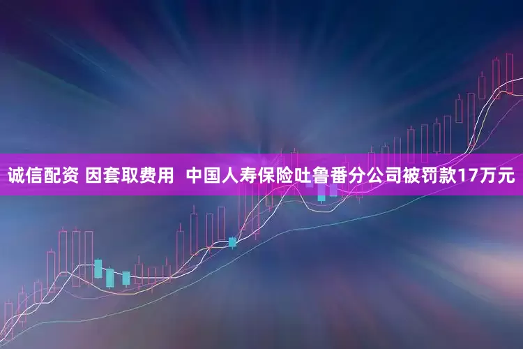诚信配资 因套取费用  中国人寿保险吐鲁番分公司被罚款17万元