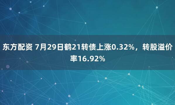 东方配资 7月29日鹤21转债上涨0.32%，转股溢价率16.92%