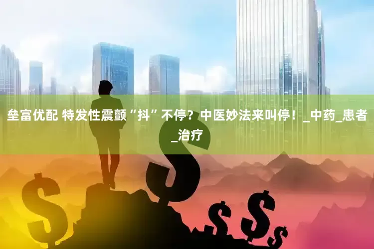 垒富优配 特发性震颤“抖”不停？中医妙法来叫停！_中药_患者_治疗