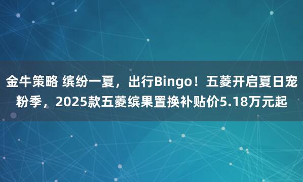 金牛策略 缤纷一夏，出行Bingo！五菱开启夏日宠粉季，2025款五菱缤果置换补贴价5.18万元起
