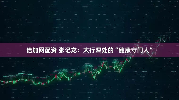 倍加网配资 张记龙：太行深处的“健康守门人”