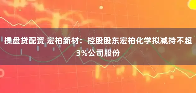 操盘贷配资 宏柏新材：控股股东宏柏化学拟减持不超3%公司股份