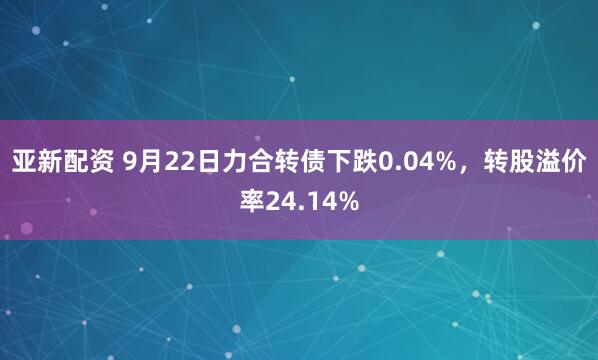 亚新配资 9月22日力合转债下跌0.04%，转股溢价率24.14%