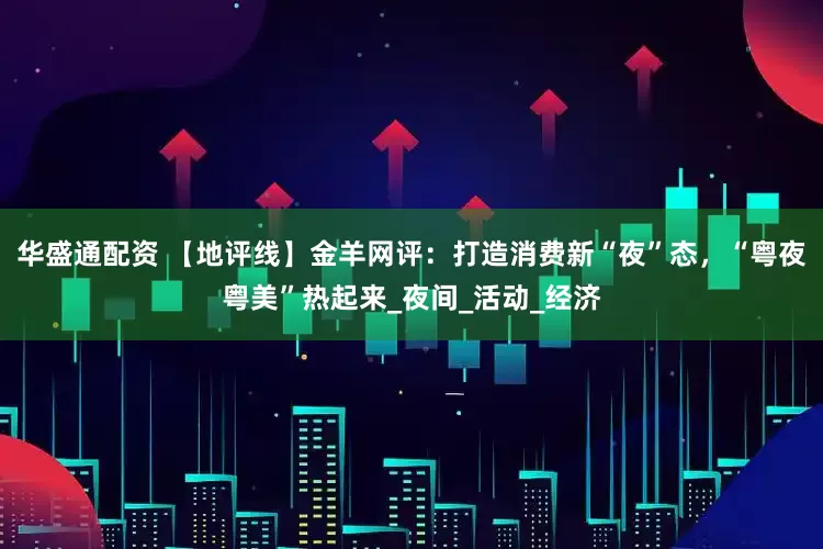 华盛通配资 【地评线】金羊网评：打造消费新“夜”态，“粤夜粤美”热起来_夜间_活动_经济
