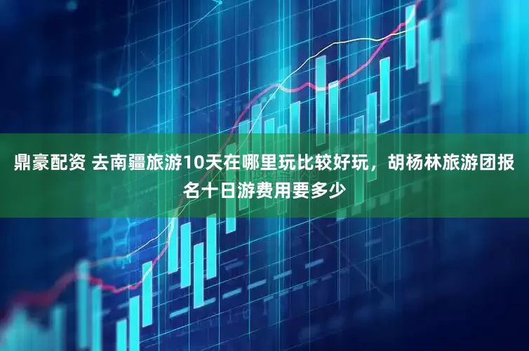 鼎豪配资 去南疆旅游10天在哪里玩比较好玩，胡杨林旅游团报名十日游费用要多少