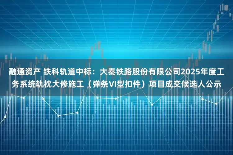 融通资产 铁科轨道中标：大秦铁路股份有限公司2025年度工务系统轨枕大修施工（弹条Ⅵ型扣件）项目成交候选人公示