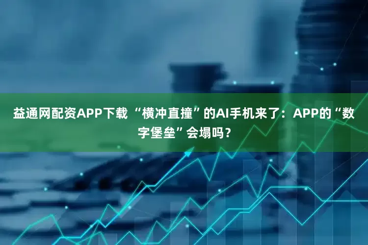 益通网配资APP下载 “横冲直撞”的AI手机来了：APP的“数字堡垒”会塌吗？