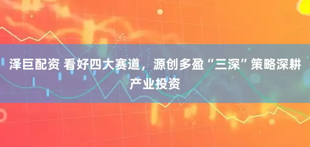 泽巨配资 看好四大赛道，源创多盈“三深”策略深耕产业投资