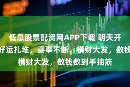 低息股票配资网APP下载 明天开始，3 生肖好运扎堆，喜事不断，横财大发，数钱数到手抽筋
